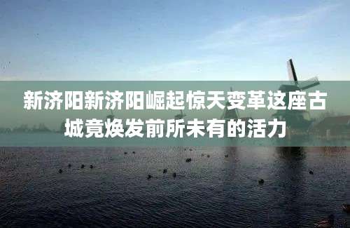 新济阳新济阳崛起惊天变革这座古城竟焕发前所未有的活力