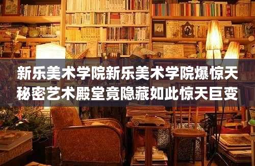 新乐美术学院新乐美术学院爆惊天秘密艺术殿堂竟隐藏如此惊天巨变