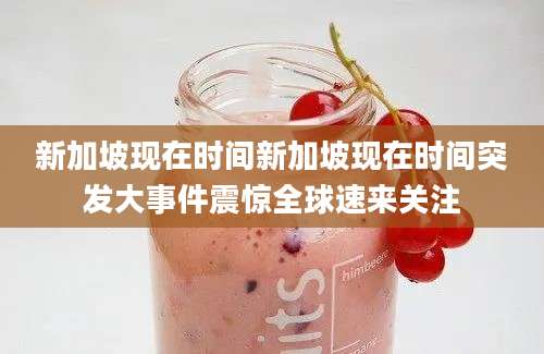 新加坡现在时间新加坡现在时间突发大事件震惊全球速来关注