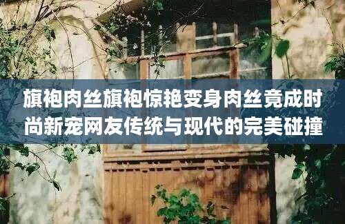 旗袍肉丝旗袍惊艳变身肉丝竟成时尚新宠网友传统与现代的完美碰撞