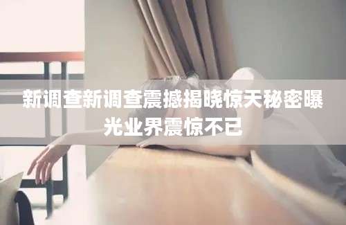 新调查新调查震撼揭晓惊天秘密曝光业界震惊不已