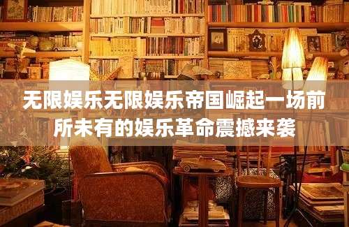 无限娱乐无限娱乐帝国崛起一场前所未有的娱乐革命震撼来袭