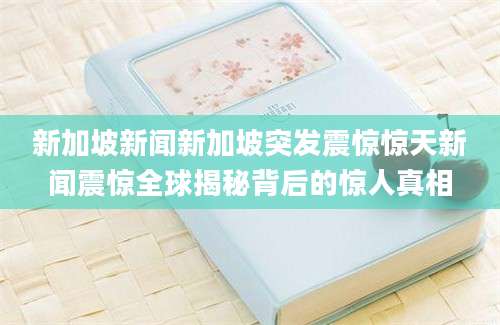新加坡新闻新加坡突发震惊惊天新闻震惊全球揭秘背后的惊人真相