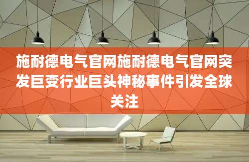 施耐德电气官网施耐德电气官网突发巨变行业巨头神秘事件引发全球关注