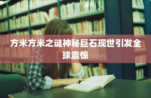 方米方米之谜神秘巨石现世引发全球震惊