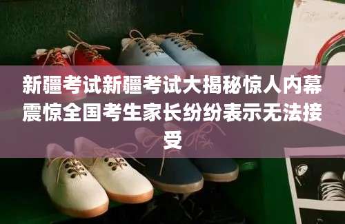 新疆考试新疆考试大揭秘惊人内幕震惊全国考生家长纷纷表示无法接受
