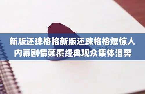 新版还珠格格新版还珠格格爆惊人内幕剧情颠覆经典观众集体泪奔